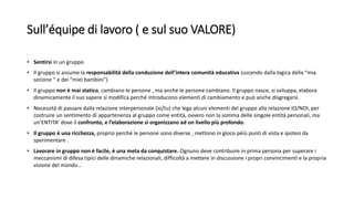 Sull’équipe di lavoro ( e sul suo VALORE)
• .
• Sentirsi in un gruppo
• Il gruppo si assume la responsabilità della conduzione dell’intera comunità educativa (uscendo dalla logica della “mia
sezione “ e dei “miei bambini”)
• Il gruppo non è mai statico, cambiano le persone , ma anche le persone cambiano. Il gruppo nasce, si sviluppa, elabora
dinamicamente il suo sapere si modifica perché introducono elementi di cambiamento e può anche disgregarsi.
• Necessità di passare dalla relazione interpersonale (io/tu) che lega alcuni elementi del gruppo alla relazione IO/NOI, per
costruire un sentimento di appartenenza al gruppo come entità, ovvero non la somma delle singole entità personali, ma
un’ENTITA’ dove il confronto, e l’elaborazione si organizzano ad un livello più profondo.
• Il gruppo è una ricchezza, proprio perché le persone sono diverse , mettono in gioco pèiù punti di vista e ipotesi da
sperimentare .
• Lavorare in gruppo non è facile, è una meta da conquistare. Ognuno deve contribuire in prima persona per superare i
meccanismi di difesa tipici delle dinamiche relazionali, difficoltà a mettere in discussione i propri convincimenti e la propria
visione del mondo…
 