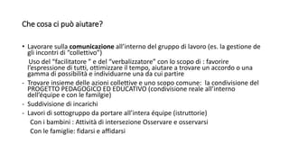 Che cosa ci può aiutare?
• Lavorare sulla comunicazione all’interno del gruppo di lavoro (es. la gestione de
gli incontri di “collettivo”)
Uso del “facilitatore ” e del “verbalizzatore” con lo scopo di : favorire
l’espressione di tutti, ottimizzare il tempo, aiutare a trovare un accordo o una
gamma di possibilità e individuarne una da cui partire
- Trovare insieme delle azioni collettive e uno scopo comune: la condivisione del
PROGETTO PEDAGOGICO ED EDUCATIVO (condivisione reale all’interno
dell’équipe e con le familgie)
- Suddivisione di incarichi
- Lavori di sottogruppo da portare all’intera équipe (istruttorie)
Con i bambini : Attività di intersezione Osservare e osservarsi
Con le famiglie: fidarsi e affidarsi
 