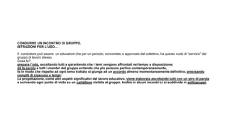 CONDURRE UN INCONTRO DI GRUPPO.
ISTRUZIONI PER L’USO…
Il conduttore può essere un educatore che per un periodo, concordato e approvato dal collettivo, ha questo ruolo di “servizio” del
gruppo di lavoro stesso.
Cosa fa?
prepara l’odg, ascoltando tutti e garantendo che i temi vengano affrontati nel tempo a disposizione;
dà la parola a tutti i membri del gruppo evitando che più persone parlino contemporaneamente,
fa in modo che rispetto ad ogni tema trattato si giunga ad un accordo almeno momentaneamente definitivo, precisando
compiti di ciascuno e tempi;
La progettazione, come altri aspetti significativi del lavoro educativo, viene elaborata ascoltando tutti con un giro di parola
e scrivendo ogni punto di vista su un cartellone visibile al gruppo. Inoltre in alcuni incontri ci si suddivide in sottogruppi.
 