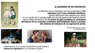 IL BAMBINO IN UN CONTESTO.
La relazione con un bambino non può prescindere dalla
relazione con il suo contesto familiare.
Questa attenzione alla relazione tra adulti,
in un mondo che si occupa della cura ed educazione dei bambini piccoli,
deriva dalla convinzione che la storia di ogni bambino si costruisce
all’interno di un contesto costituito dall’ambiente fisico e sociale,
dal sistema di relazioni di cui ognuno fa parte.
Ecologia dello sviluppo umano.
(U. Bronfenbrenner)
L’attenzione di chi si occupa del bambino quindi include il
sistema di significati di cui il bambino fa parte.
 