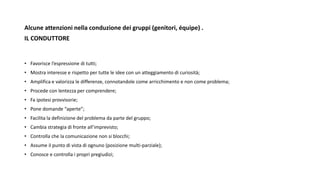 Alcune attenzioni nella conduzione dei gruppi (genitori, équipe) .
IL CONDUTTORE
• Favorisce l’espressione di tutti;
• Mostra interesse e rispetto per tutte le idee con un atteggiamento di curiosità;
• Amplifica e valorizza le differenze, connotandole come arricchimento e non come problema;
• Procede con lentezza per comprendere;
• Fa ipotesi provvisorie;
• Pone domande “aperte”;
• Facilita la definizione del problema da parte del gruppo;
• Cambia strategia di fronte all’imprevisto;
• Controlla che la comunicazione non si blocchi;
• Assume il punto di vista di ognuno (posizione multi-parziale);
• Conosce e controlla i propri pregiudizi;
 