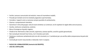 • Facilita i processi comunicativi ed evolutivi, invece di trasmettere modelli;
• Procede per tentativi ed errori (metodo pragmatico-sperimentale);
• Considera i rapporti come un processo sempre passibile di cambiamento;
• Osserva i comportamenti interattivi;
• Garantisce il clima del gruppo: evita di essere direttivo sui contenuti, ma fa rispettare le regole della comunicazione;
• Ascolta, restituisce competenza, sostiene;
• Blocca l’emergenza di giudizi negativi;
• Chiede di far riferimento a fatti concreti, esperienze, esempi specifici, anziché a giudizi generalizzati;
• Non esclude gli interventi fuori tema, ma li rimanda a più tardi;
• Sintetizza e restituisce verbalmente (e/o con altri strumenti, es: il cartellone) per una verifica della comprensione da parte del
gruppo;
• Conclude gli incontri riassumendo e indicando i temi in sospeso.
• RUOLO DEL VERBALIZZATORE (memoria del GRUPPO).
• USO DEL CARTELLONE.
 