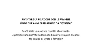 RIVISITARE LA RELAZIONE CON LE FAMIGLIE
DOPO DUE ANNI DI RELAZIONE “ A DISTANZA”
Se c’è stata una rottura rispetto al consueto,
è possibile una riscrittura dei modi di costruire nuove alleanze
tra équipe di lavoro e famiglie?
 