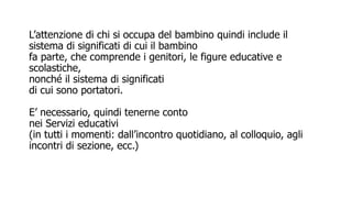 L’attenzione di chi si occupa del bambino quindi include il
sistema di significati di cui il bambino
fa parte, che comprende i genitori, le figure educative e
scolastiche,
nonché il sistema di significati
di cui sono portatori.
E’ necessario, quindi tenerne conto
nei Servizi educativi
(in tutti i momenti: dall’incontro quotidiano, al colloquio, agli
incontri di sezione, ecc.)
 