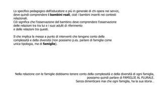 Nella relazione con le famiglie dobbiamo tenere conto della complessità e della diversità di ogni famiglia,
possiamo quindi parlare di FAMIGLIE AL PLURALE.
Senza dimenticare mai che ogni famiglia, ha la sua storia…
Lo specifico pedagogico dell’educatore e più in generale di chi opera nei servizi,
deve quindi comprendere i bambini reali, cioè i bambini inseriti nei contesti
relazionali.
Ciò significa che l’osservazione del bambino deve comprendere l’osservazione
delle relazioni tra tra lui e i suoi adulti di riferimento
e delle relazioni tra questi.
Il che implica la messa a punto di interventi che tengano conto della
complessità e della diversità (non possiamo p.es. parlare di famiglia come
unica tipologia, ma di famiglie).
 