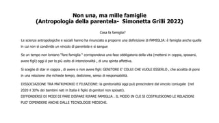 Non una, ma mille famiglie
(Antropologia della parentela- Simonetta Grilli 2022)
Cosa fa famiglia?
Le scienze antropologiche e sociali hanno ha rinunciato a proporre una definizione di FAMIGLIA: è famiglia anche quella
in cui non si condivide un vincolo di parentela e si sangue
Se un tempo non lontano “fare famiglia “ corrispondeva una fase obbligatoria della vita (mettersi in coppia, sposarsi,
avere figli) oggi è per lo più esito di intenzionalità , di una spinta affettiva.
Si sceglie di star in coppia , di avere o non avere figli: GENITORE E’ COLUI CHE VUOLE ESSERLO , che accetta di porsi
in una relazione che richiede tempo, dedizione, senso di responsabilità.
DISSOCIAZIONE TRA MATRIMONIO E FILIAZIONE: la genitorialità oggi può prescindere dal vincolo coniugale (nel
2020 il 30% dei bambini nati in Italia è figlio di genitori non sposati).
DIFFONDERSI DI MODI DI FARE DISFARE RIFARE FAMIGLIA . IL MODO IN CUI SI COSTRUISCONO LE RELAZIONI
PUO’ DIPENDERE ANCHE DALLE TECNOLOGIE MEDICHE.
 