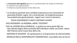 La rivoluzione demografica genera un cambiamento nel modo di intendere:
- le relazioni tra le generazioni
- il modo di concettualizzare le fasi della vita
• Le strutture parentali sono rarefatte (riduzione di assi orizzontali di
parentela (fratelli, cugini, zii) e verticalizzate (la longevità provoca
l’accavallamento generazionale - legami con i nonni e bisnonni-.
POCHI DISCENDENTI E MOLTI ANTENATI VIVENTI
FIGLI DESIDERATI: da RISORSA a BENE “COSTOSO”
FIGLI AL CENTRO DELLA FAMIGLIA : si preferisce avere pochi figli ma
ben allevati (logica della centralità dell’individuo e delle sue scelte- valore
dell’infanzia come nuova fase della vita.
GENITORI DI VOLONTA’ (la riproduzione è un’espressione di intenzionalità)
MODELLO DELLA GENITORIALITA’ CONSAPEVOLE: accessibile solo ad alcuni
 