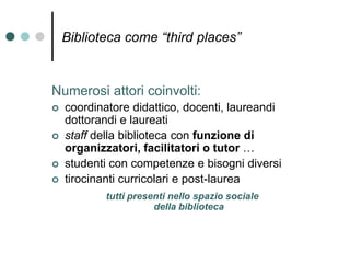 Biblioteca come “third places”
Numerosi attori coinvolti:
 coordinatore didattico, docenti, laureandi
dottorandi e laureati
 staff della biblioteca con funzione di
organizzatori, facilitatori o tutor …
 studenti con competenze e bisogni diversi
 tirocinanti curricolari e post-laurea
tutti presenti nello spazio sociale
della biblioteca
 