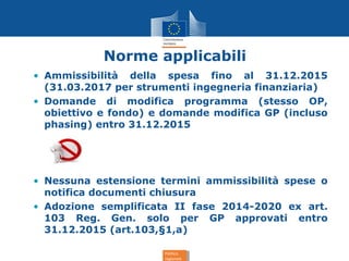 Politica
regionale
Politica
regionale
Norme applicabili
• Ammissibilità della spesa fino al 31.12.2015
(31.03.2017 per strumenti ingegneria finanziaria)
• Domande di modifica programma (stesso OP,
obiettivo e fondo) e domande modifica GP (incluso
phasing) entro 31.12.2015
• Nessuna estensione termini ammissibilità spese o
notifica documenti chiusura
• Adozione semplificata II fase 2014-2020 ex art.
103 Reg. Gen. solo per GP approvati entro
31.12.2015 (art.103,§1,a)
 