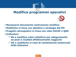 Politica
regionale
Politica
regionale
Modifica programmi operativi
Necessario documento motivazione modifica
Modifiche in linea con obiettivi e strategia del PO
Progetti retrospettivi in linea con nota COCOF e QSN
Indicatori:
 No a modifica valori obiettivo per adeguamento
ex-post a risultati effettivamente raggiunti
 OK a modifiche in caso di cambiamenti sostanziali
delle dotazioni
 