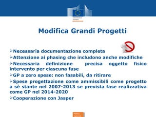 Politica
regionale
Politica
regionale
Modifica Grandi Progetti
Necessaria documentazione completa
Attenzione ai phasing che includono anche modifiche
Necessaria definizione precisa oggetto fisico
intervento per ciascuna fase
GP a zero spese: non fasabili, da ritirare
Spese progettazione come ammissibili come progetto
a sè stante nel 2007-2013 se prevista fase realizzativa
come GP nel 2014-2020
Cooperazione con Jasper
 