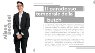 In “Fun Home,” you wrote about becoming a connoisseur of
masculinity at a young age. Today a young person like you would be
more likely to identify as transgender than gay. Is the butch lesbian
endangered? I think the way I first understood my lesbianism, before I
had more of a political awareness of it, was like: Oh, I’m a man
trapped in a female body. I would’ve just gone down that road if it had
been there. But I’m so glad it wasn’t, because I really like being this
kind of unusual woman. I like making this new space in the world.
Among lesbians of a certain generation, there’s an ambivalence about
the emergence of the transgender identity. I’m not totally tapped into
that world, but I feel like people are more open to the genderqueer
identity — they’re trans, but they’re not necessarily having surgery.
There’s less of this binary pull, I think.
butch
Il paradosso
Alison
Bechdel
temporale della
 