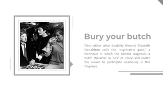 Bury your butch
Films utilize what disability theorist Elizabeth
Donaldson calls the 'psychiatric gaze,' a
technique in which the camera diagnoses a
butch character as 'sick' or 'crazy' and invites
the viewer to participate vicariously in this
diagnosis.Anton Dimin
 