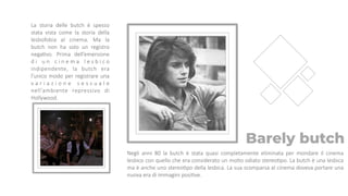 Barely butch
Negli anni 80 la butch è stata quasi completamente eliminata per mondare il cinema
lesbico con quello che era considerato un molto odiato stereoTpo. La butch è una lesbica
ma è anche uno stereoTpo della lesbica. La sua scomparsa al cinema doveva portare una
nuova era di immagini posiTve.
La storia delle butch è spesso
stata vista come la storia della
lesbofobia al cinema. Ma la
butch non ha solo un registro
negaTvo. Prima dell’emersione
d i u n c i n e m a l e s b i c o
indipendente, la butch era
l’unico modo per registrare una
v a r i a z i o n e s e s s u a l e
nell’ambiente repressivo di
Hollywood.
 