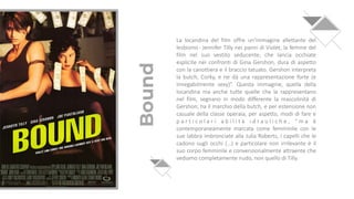 Bound
La locandina del film offre un'immagine allettante del
lesbismo- Jennifer Tilly nei panni di Violet, la femme del
film nel suo vestito seducente, che lancia occhiate
esplicite nei confronti di Gina Gershon, dura di aspetto
con la canottiera e il braccio tatuato. Gershon interpreta
la butch, Corky, e ne dà una rappresentazione forte (e
innegabilmente sexy)”. Questa immagine, quella della
locandina ma anche tutte quelle che la rappresentano
nel film, segnano in modo differente la mascolinità di
Gershon; ha il marchio della butch, e per estensione non
casuale della classe operaia, per aspetto, modi di fare e
p a r t i c o l a r i a b i l i t à i d r a u l i c h e , “ m a è
contemporaneamente marcata come femminile con le
sue labbra imbronciate alla Julia Roberts, i capelli che le
cadono sugli occhi (…) e particolare non irrilevante è il
suo corpo femminile e convenzionalmente attraente che
vediamo completamente nudo, non quello di Tilly.
 