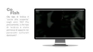 Che tipo di lesbica è
‘uscita allo scoperto’
negli anni ’90? Più
precisamente, a che tipo
d i l e s b i c a è stato
permesso di apparire nei
panorami culturali
dominanti?
Go
Fish
 