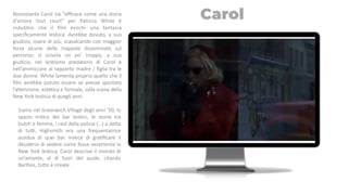 Nonostante Carol sia "eﬃcace come una storia
d'amore tout court" per Patricia White è
indubbio che il ﬁlm evochi una fantasia
speciﬁcamente lesbica. Avrebbe dovuto, a suo
giudizio, osare di più, scavalcando con maggior
forza alcune delle trappole disseminate sul
percorso; si scivola un po’ troppo, a suo
giudizio, nel lesbismo predatorio di Carol e
nell’ammiccare al rapporto madre / ﬁglia tra le
due donne. White lamenta proprio quello che il
ﬁlm avrebbe potuto essere se avesse spostato
l’akenzione, esteTca e formale, sulla scena della
New York lesbica di quegli anni.
Siamo nel Greenwich Village degli anni '50, lo
spazio miTco dei bar lesbici, le storie tra
butch e femme, i raid della polizia (…) a deka
di tuo, Highsmith era una frequentatrice
assidua di quei bar. Invece di graTﬁcare il
desiderio di vedere come fosse veramente la
New York lesbica, Carol descrive il mondo di
un’amante, al di fuori del quale, citando
Barthes, tuko è irreale.
Carol
 
