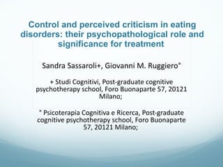 Control and perceived criticism in eating disorders: their psychopathological role and significance for treatment  Sandra Sassaroli+, Giovanni M. Ruggiero°   + Studi Cognitivi, Post-graduate cognitive psychotherapy school, Foro Buonaparte 57, 20121 Milano;  ° Psicoterapia Cognitiva e Ricerca, Post-graduate cognitive psychotherapy school, Foro Buonaparte 57, 20121 Milano;  