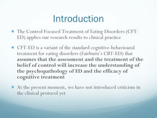 Introduction <ul><li>The Control Focused Treatment of Eating Disorders (CFT-ED) applies our research results to clinical p...