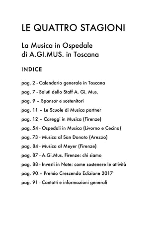 LE QUATTRO STAGIONI
La Musica in Ospedale
di A.GI.MUS. in Toscana
INDICE
pag. 2 - Calendario generale in Toscana
pag. 7 - Saluti dello Staff A. Gi. Mus.
pag. 9 – Sponsor e sostenitori
pag. 11 – Le Scuole di Musica partner
pag. 12 – Careggi in Musica (Firenze)
pag. 54 - Ospedali in Musica (Livorno e Cecina)
pag. 73 - Musica al San Donato (Arezzo)
pag. 84 - Musica al Meyer (Firenze)
pag. 87 - A.Gi.Mus. Firenze: chi siamo
pag. 88 - Investi in Note: come sostenere le attività
pag. 90 – Premio Crescendo Edizione 2017
pag. 91 - Contatti e informazioni generali
 