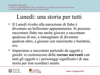 Lunedì: una storia per tutti
• Il Lunedì rivolto alla narrazione di fiabe è
diventato un bellissimo appuntamento. Si possono
raccontare fiabe ma anche giocare a raccontare
qualcosa di noi, a immaginare di diventare
qualcun altro, a giocare con marionette e burattini,
ecc.
• Impariamo a raccontare partendo da oggetti e
giochi: si costruiscono delle corone narranti con
tutti gli oggetti o i personaggi significativi di una
storia per non scordarci niente

 