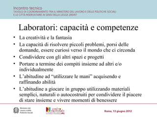 Laboratori: capacità e competenze
• La creatività e la fantasia
• La capacità di risolvere piccoli problemi, porsi delle
domande, essere curiosi verso il mondo che ci circonda
• Condividere con gli altri spazi e progetti
• Portare a termine dei compiti insieme ad altri e/o
individualmente
• L’abitudine ad “utilizzare le mani” acquisendo e
raffinando abilità
• L’abitudine a giocare in gruppo utilizzando materiali
semplici, naturali o autocostruiti per condividere il piacere
di stare insieme e vivere momenti di benessere

 