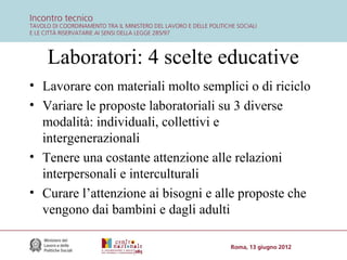 Laboratori: 4 scelte educative
• Lavorare con materiali molto semplici o di riciclo
• Variare le proposte laboratoriali su 3 diverse
modalità: individuali, collettivi e
intergenerazionali
• Tenere una costante attenzione alle relazioni
interpersonali e interculturali
• Curare l’attenzione ai bisogni e alle proposte che
vengono dai bambini e dagli adulti

 