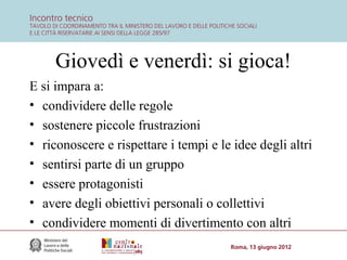 Giovedì e venerdì: si gioca!
E si impara a:
• condividere delle regole
• sostenere piccole frustrazioni
• riconoscere e rispettare i tempi e le idee degli altri
• sentirsi parte di un gruppo
• essere protagonisti
• avere degli obiettivi personali o collettivi
• condividere momenti di divertimento con altri

 