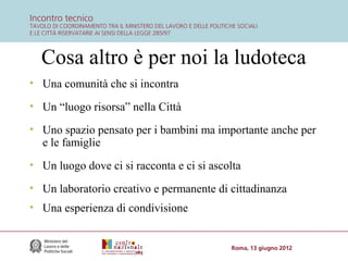 Cosa altro è per noi la ludoteca
• Una comunità che si incontra
• Un “luogo risorsa” nella Città
• Uno spazio pensato per i bambini ma importante anche per
e le famiglie
• Un luogo dove ci si racconta e ci si ascolta
• Un laboratorio creativo e permanente di cittadinanza
• Una esperienza di condivisione

 