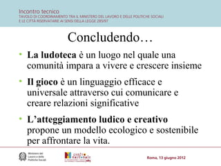 Concludendo…
• La ludoteca è un luogo nel quale una
comunità impara a vivere e crescere insieme
• Il gioco è un linguaggio efficace e
universale attraverso cui comunicare e
creare relazioni significative
• L’atteggiamento ludico e creativo
propone un modello ecologico e sostenibile
per affrontare la vita.

 