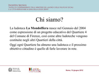 Chi siamo?
La ludoteca La Mondolfiera nasce nel Gennaio del 2004
come espressione di un progetto educativo del Quartiere 4
del Comune di Firenze, così come altre ludoteche vengono
costituite negli altri Quartieri della città.
Oggi ogni Quartiere ha almeno una ludoteca e il prossimo
obiettivo cittadino è quello di farle lavorare in rete.

 