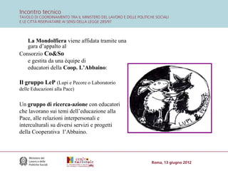 La Mondolfiera viene affidata tramite una
gara d’appalto al
Consorzio Co&So
e gestita da una équipe di
educatori della Coop. L’Abbaino:

Il gruppo LeP (Lupi e Pecore o Laboratorio
delle Educazioni alla Pace)

Un gruppo di ricerca-azione con educatori
che lavorano sui temi dell’educazione alla
Pace, alle relazioni interpersonali e
interculturali su diversi servizi e progetti
della Cooperativa l’Abbaino.

 