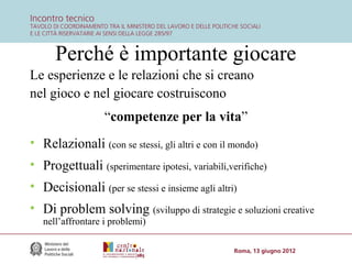Perché è importante giocare
Le esperienze e le relazioni che si creano
nel gioco e nel giocare costruiscono
“competenze per la vita”
• Relazionali (con se stessi, gli altri e con il mondo)
• Progettuali (sperimentare ipotesi, variabili,verifiche)
• Decisionali (per se stessi e insieme agli altri)
• Di problem solving (sviluppo di strategie e soluzioni creative
nell’affrontare i problemi)

 