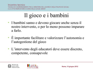 Il gioco e i bambini
• I bambini sanno e devono giocare anche senza il
nostro intervento, o per lo meno possono imparare
a farlo.
• È importante facilitare e valorizzare l’autonomia e
l’autogestione del gioco
• L’intervento degli educatori deve essere discreto,
competente, consapevole

 