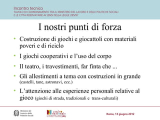 I nostri punti di forza
• Costruzione di giochi e giocattoli con materiali
poveri e di riciclo
• I giochi cooperativi e l’uso del corpo
• Il teatro, i travestimenti, far finta che ...
• Gli allestimenti a tema con costruzioni in grande
(castelli, tane, astronavi, ecc.)

• L’attenzione alle esperienze personali relative al
gioco (giochi di strada, tradizionali e trans-culturali)

 