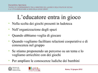 L’educatore entra in gioco
• Nella scelta dei giochi presenti in ludoteca
• Nell’organizzazione degli spazi
• Quando abbiamo voglia di giocare
• Quando vogliamo facilitare relazioni cooperative e di
conoscenza nel gruppo
• Se stiamo proponendo un percorso su un tema e lo
vogliamo arricchire con dei giochi
• Per ampliare le conoscenze ludiche dei bambini

 