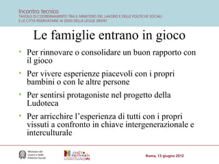 Le famiglie entrano in gioco
• Per rinnovare o consolidare un buon rapporto con
il gioco
• Per vivere esperienze piacevoli con i propri
bambini o con le altre persone
• Per sentirsi protagoniste nel progetto della
Ludoteca
• Per arricchire l’esperienza di tutti con i propri
vissuti a confronto in chiave intergenerazionale e
interculturale

 