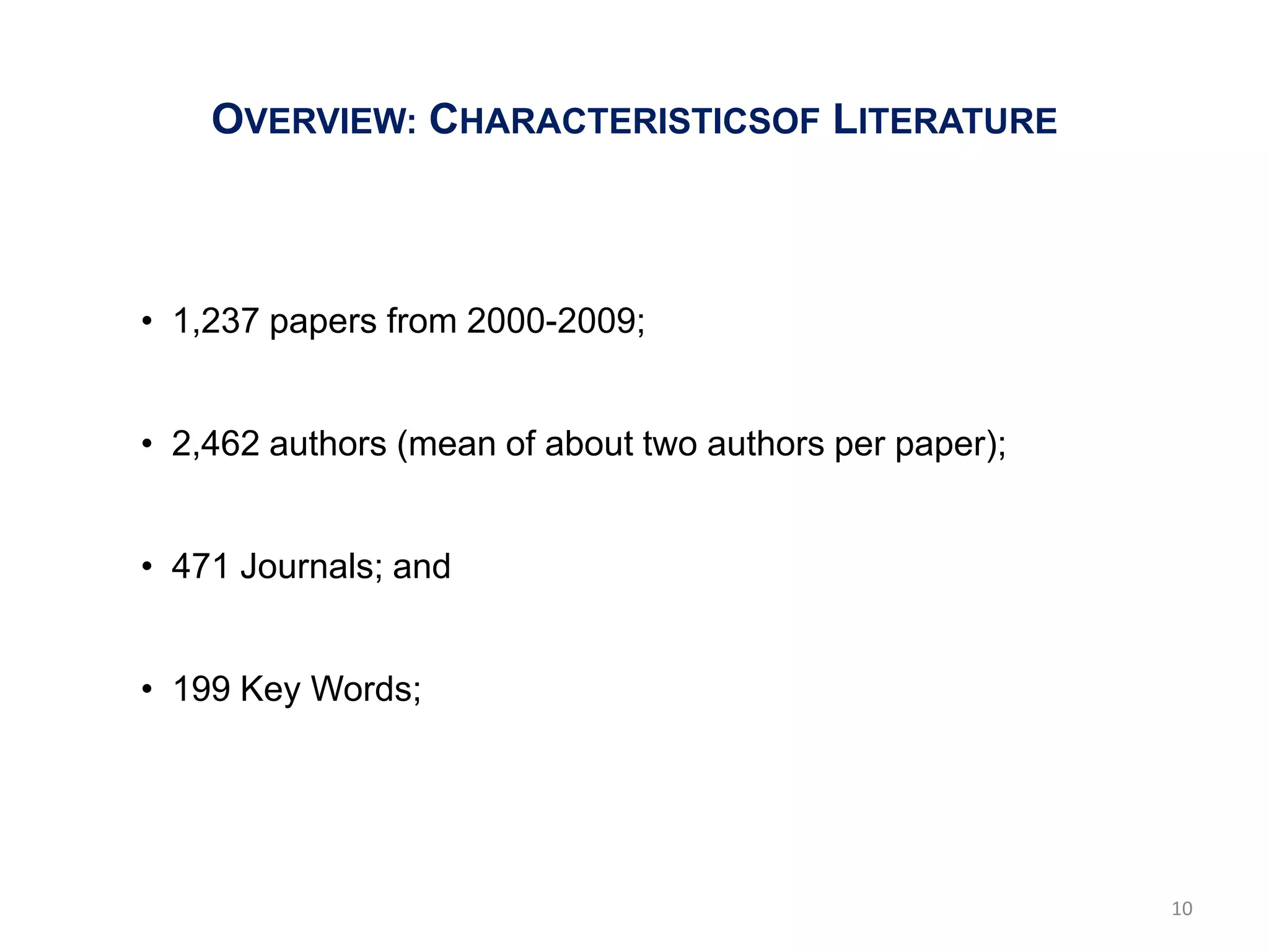 OVERVIEW: CHARACTERISTICSOF LITERATURE



• 1,237 papers from 2000-2009;


• 2,462 authors (mean of about two authors per paper);


• 471 Journals; and


• 199 Key Words;




                                                         10
 