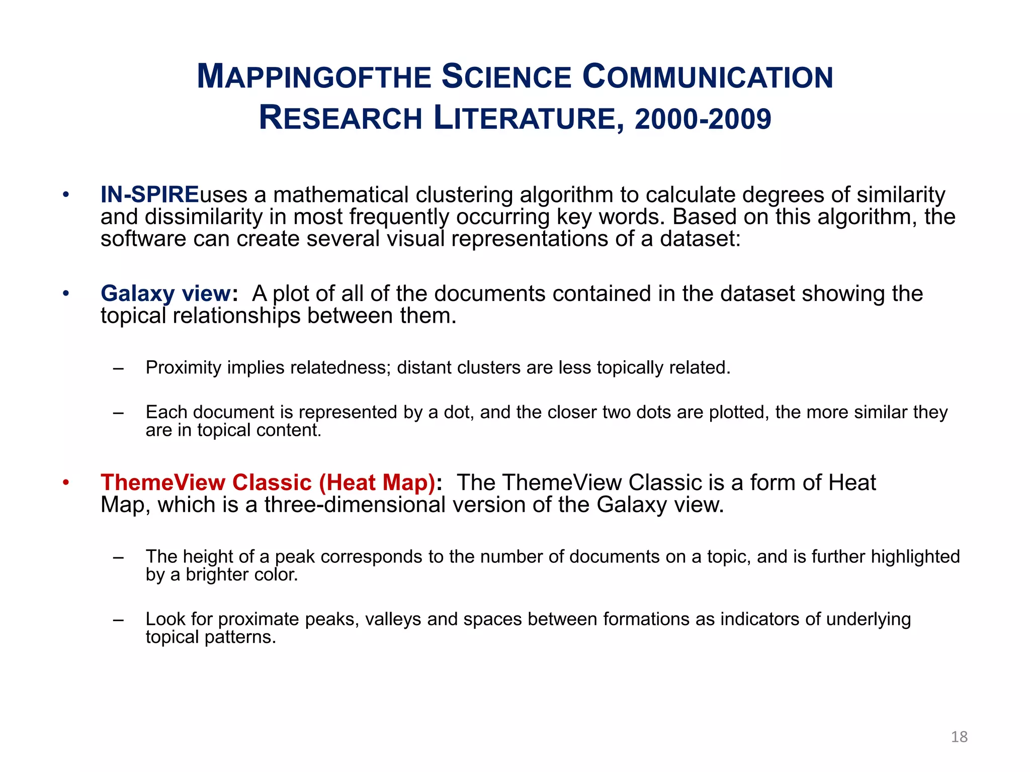 MAPPINGOFTHE SCIENCE COMMUNICATION
                  RESEARCH LITERATURE, 2000-2009

•   IN-SPIREuses a mathematical clustering algorithm to calculate degrees of similarity
    and dissimilarity in most frequently occurring key words. Based on this algorithm, the
    software can create several visual representations of a dataset:

•   Galaxy view: A plot of all of the documents contained in the dataset showing the
    topical relationships between them.

     –   Proximity implies relatedness; distant clusters are less topically related.

     –   Each document is represented by a dot, and the closer two dots are plotted, the more similar they
         are in topical content.

•   ThemeView Classic (Heat Map): The ThemeView Classic is a form of Heat
    Map, which is a three-dimensional version of the Galaxy view.

     –   The height of a peak corresponds to the number of documents on a topic, and is further highlighted
         by a brighter color.

     –   Look for proximate peaks, valleys and spaces between formations as indicators of underlying
         topical patterns.




                                                                                                             18
 