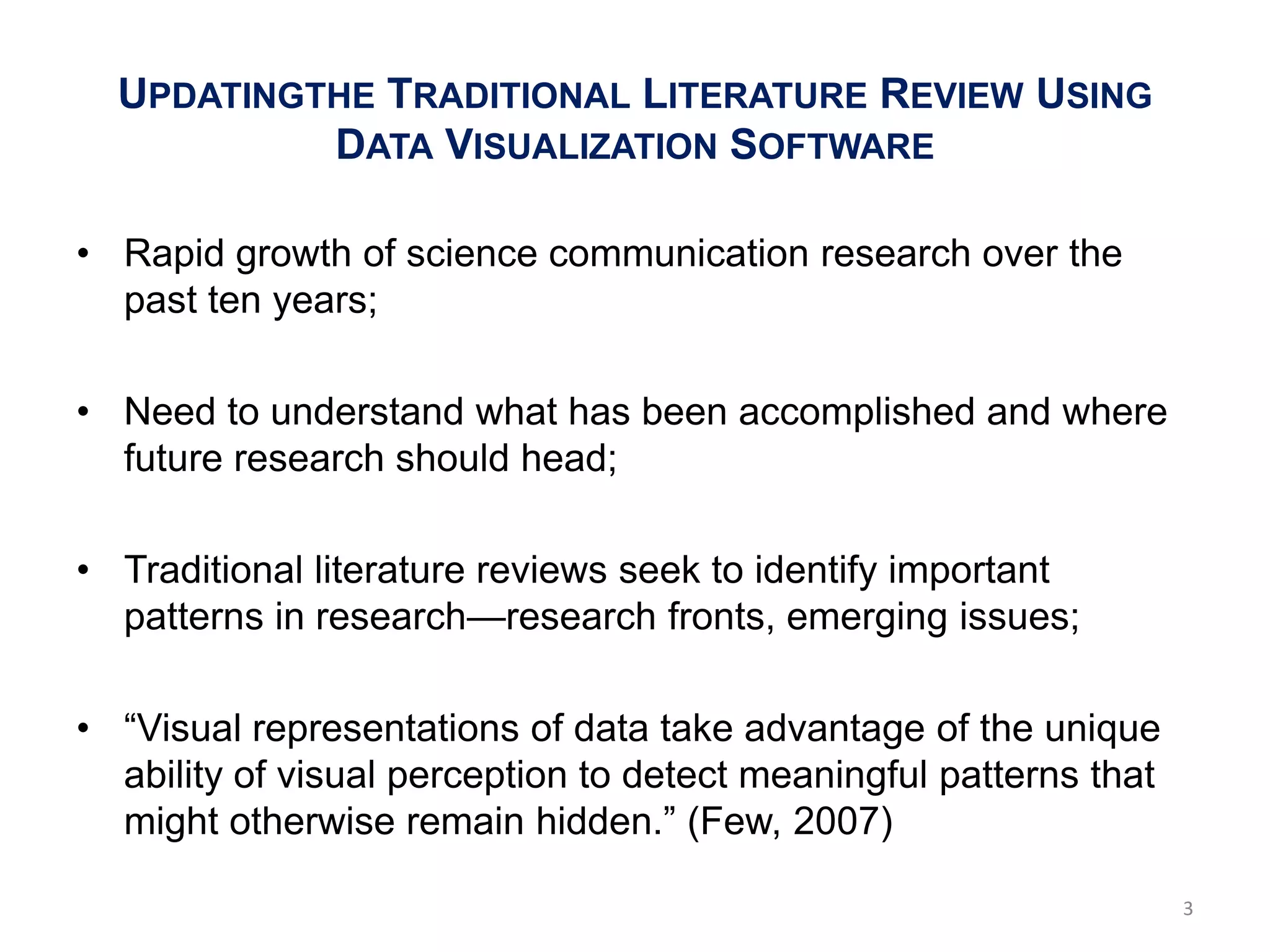 UPDATINGTHE TRADITIONAL LITERATURE REVIEW USING
           DATA VISUALIZATION SOFTWARE

• Rapid growth of science communication research over the
  past ten years;

• Need to understand what has been accomplished and where
  future research should head;

• Traditional literature reviews seek to identify important
  patterns in research—research fronts, emerging issues;

• ―Visual representations of data take advantage of the unique
  ability of visual perception to detect meaningful patterns that
  might otherwise remain hidden.‖ (Few, 2007)

                                                                    3
 