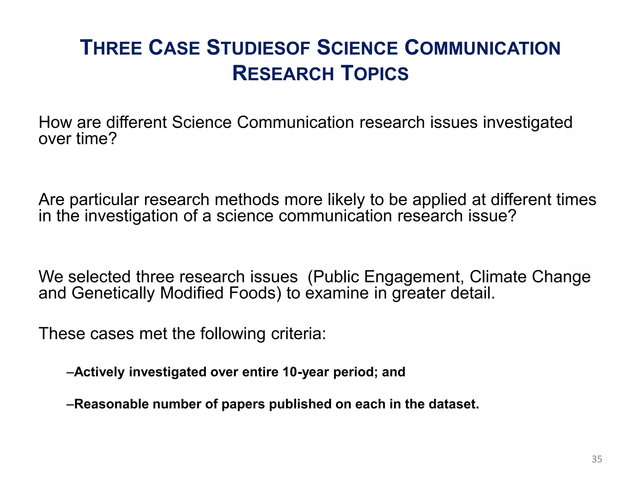 THREE CASE STUDIESOF SCIENCE COMMUNICATION
                  RESEARCH TOPICS

How are different Science Communication research issues investigated
over time?


Are particular research methods more likely to be applied at different times
in the investigation of a science communication research issue?


We selected three research issues (Public Engagement, Climate Change
and Genetically Modified Foods) to examine in greater detail.

These cases met the following criteria:

   –Actively investigated over entire 10-year period; and

   –Reasonable number of papers published on each in the dataset.



                                                                           35
 