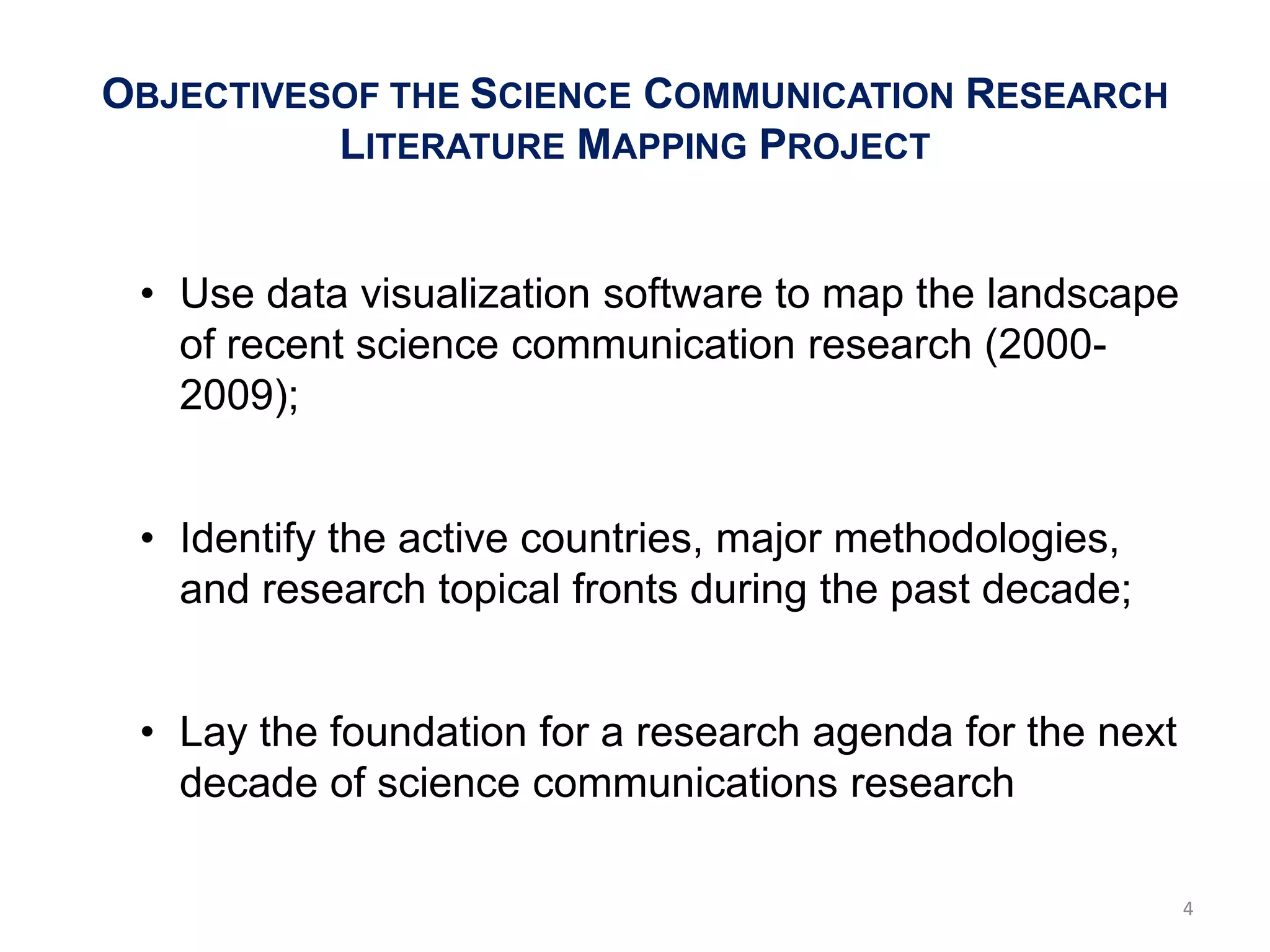 OBJECTIVESOF THE SCIENCE COMMUNICATION RESEARCH
          LITERATURE MAPPING PROJECT


 • Use data visualization software to map the landscape
   of recent science communication research (2000-
   2009);


 • Identify the active countries, major methodologies,
   and research topical fronts during the past decade;


 • Lay the foundation for a research agenda for the next
   decade of science communications research

                                                           4
 