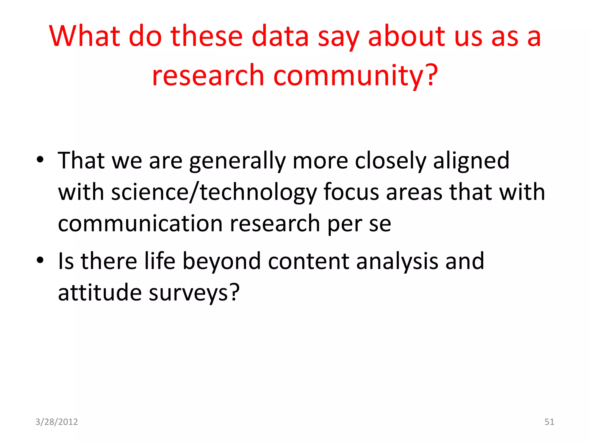 What do these data say about us as a
        research community?

• That we are generally more closely aligned
  with science/technology focus areas that with
  communication research per se
• Is there life beyond content analysis and
  attitude surveys?



3/28/2012                                     51
 