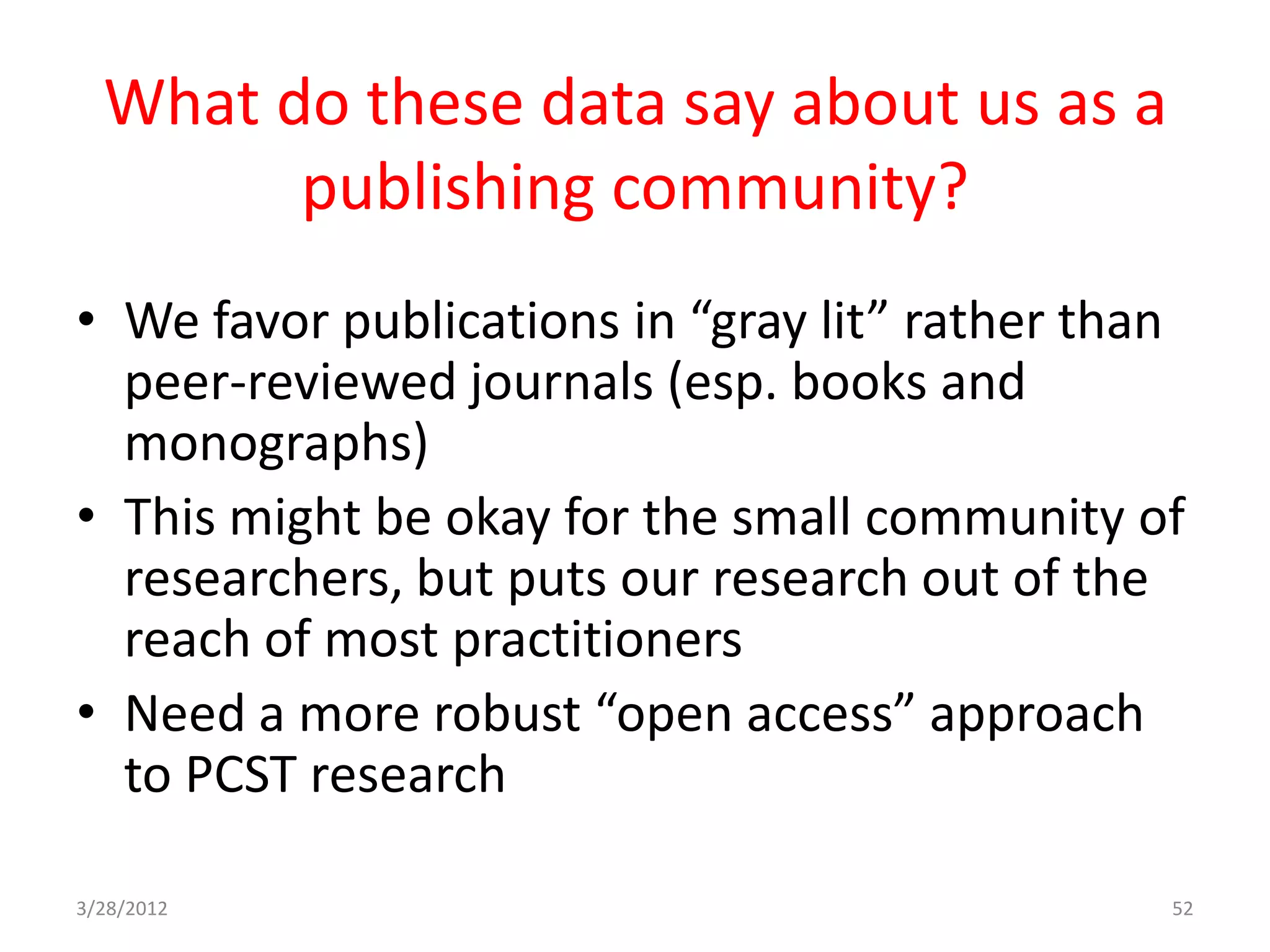 What do these data say about us as a
        publishing community?
• We favor publications in “gray lit” rather than
  peer-reviewed journals (esp. books and
  monographs)
• This might be okay for the small community of
  researchers, but puts our research out of the
  reach of most practitioners
• Need a more robust “open access” approach
  to PCST research

3/28/2012                                       52
 