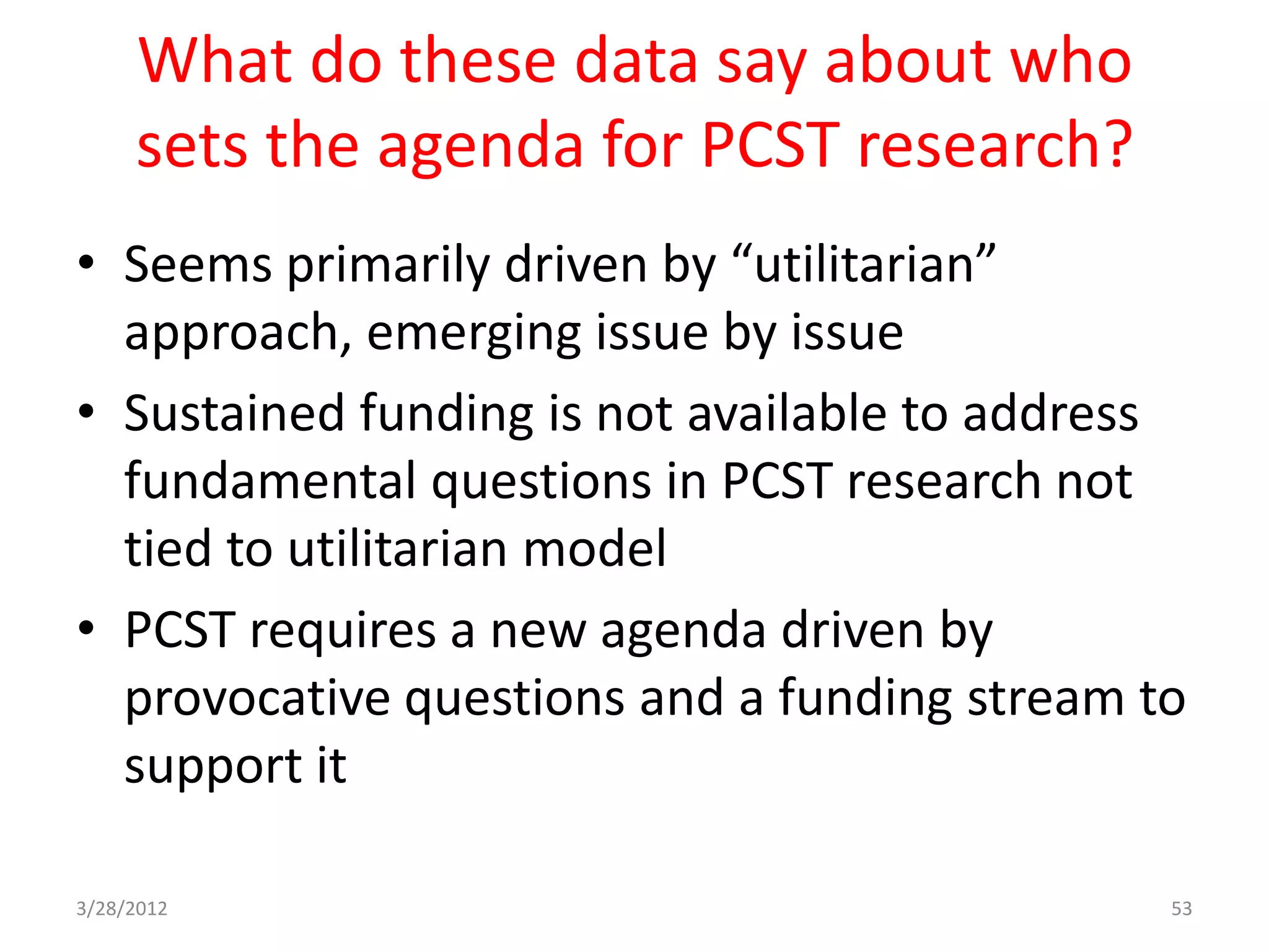 What do these data say about who
     sets the agenda for PCST research?
• Seems primarily driven by “utilitarian”
  approach, emerging issue by issue
• Sustained funding is not available to address
  fundamental questions in PCST research not
  tied to utilitarian model
• PCST requires a new agenda driven by
  provocative questions and a funding stream to
  support it

3/28/2012                                     53
 