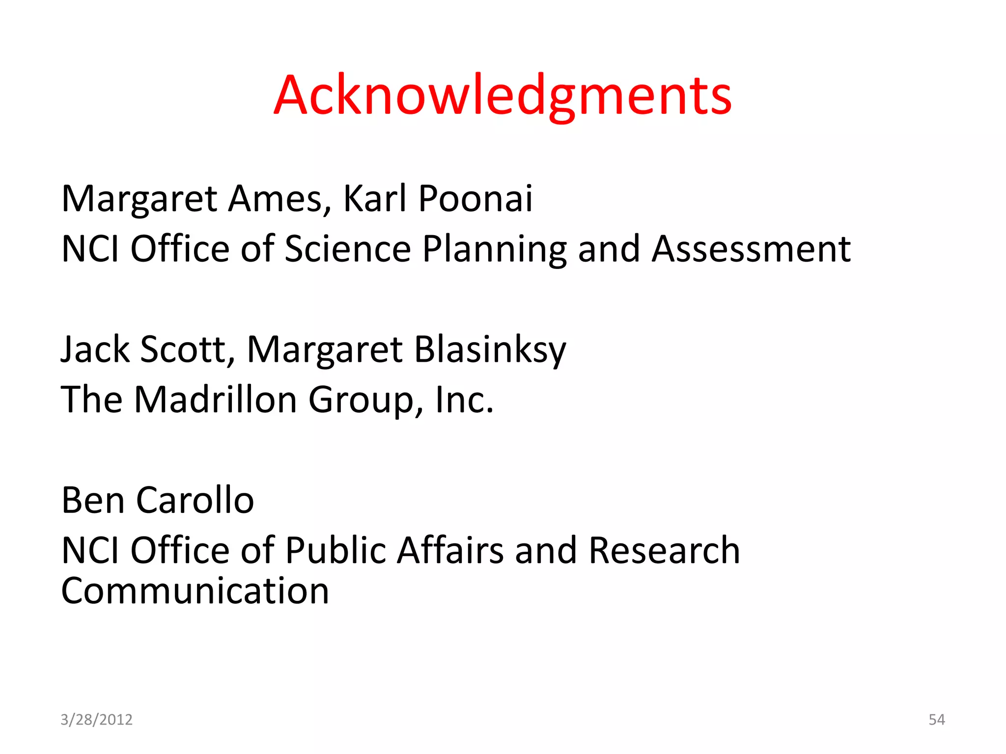 Acknowledgments
Margaret Ames, Karl Poonai
NCI Office of Science Planning and Assessment

Jack Scott, Margaret Blasinksy
The Madrillon Group, Inc.

Ben Carollo
NCI Office of Public Affairs and Research
Communication

3/28/2012                                       54
 
