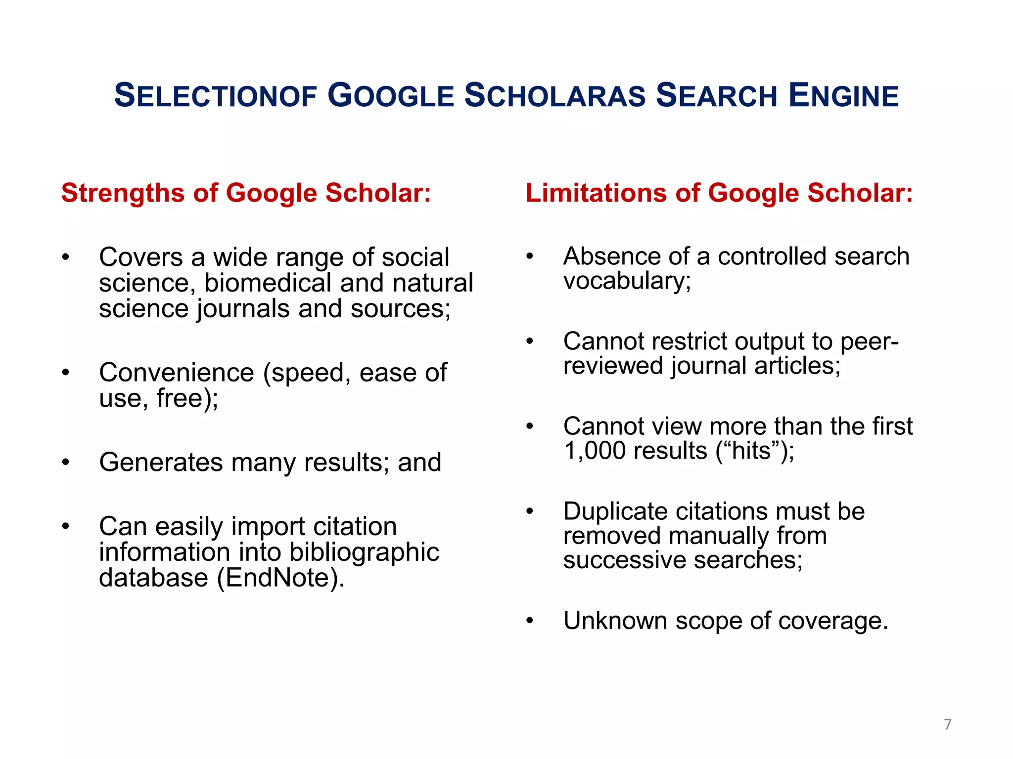 SELECTIONOF GOOGLE SCHOLARAS SEARCH ENGINE

Strengths of Google Scholar:          Limitations of Google Scholar:

•   Covers a wide range of social     •   Absence of a controlled search
    science, biomedical and natural       vocabulary;
    science journals and sources;
                                      •   Cannot restrict output to peer-
•   Convenience (speed, ease of           reviewed journal articles;
    use, free);
                                      •   Cannot view more than the first
•   Generates many results; and           1,000 results (―hits‖);

                                      •   Duplicate citations must be
•   Can easily import citation            removed manually from
    information into bibliographic        successive searches;
    database (EndNote).
                                      •   Unknown scope of coverage.


                                                                            7
 