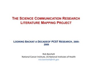 THE SCIENCE COMMUNICATION RESEARCH
    LITERATURE MAPPING PROJECT




LOOKING BACKAT A DECADEOF PCST RESEARCH, 2000-
                             2009



                            Rick Borchelt
     National Cancer Institute, US National Institutes of Health
                      rick.borchelt@nih.gov
 