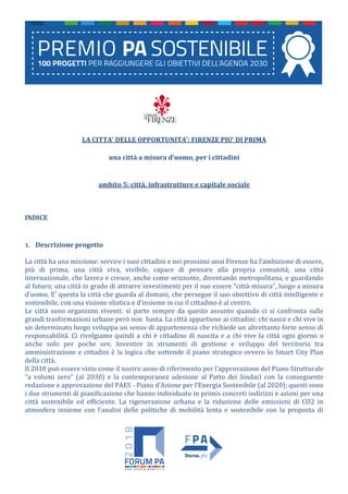 LA CITTA’ DELLE OPPORTUNITA’: FIRENZE PIU’ DI PRIMA
una città a misura d’uomo, per i cittadini
ambito 5: città, infrastrutture e capitale sociale
INDICE
1. Descrizione progetto
La città ha una missione: servire i suoi cittadini e nei prossimi anni Firenze ha l’ambizione di essere,
più di prima, una città viva, vivibile, capace di pensare alla propria comunità; una città
internazionale, che lavora e cresce, anche come orizzonte, diventando metropolitana, e guardando
al futuro; una città in grado di attrarre investimenti per il suo essere “città-misura”, luogo a misura
d’uomo. E’ questa la città che guarda al domani, che persegue il suo obiettivo di città intelligente e
sostenibile, con una visione olistica e d’insieme in cui il cittadino è al centro.
Le città sono organismi viventi: si parte sempre da questo assunto quando ci si confronta sulle
grandi trasformazioni urbane però non basta. La città appartiene ai cittadini: chi nasce e chi vive in
un determinato luogo sviluppa un senso di appartenenza che richiede un altrettanto forte senso di
responsabilità. Ci rivolgiamo quindi a chi è cittadino di nascita e a chi vive la città ogni giorno o
anche solo per poche ore. Investire in strumenti di gestione e sviluppo del territorio tra
amministrazione e cittadini è la logica che sottende il piano strategico ovvero lo Smart City Plan
della città.
Il 2010 può essere visto come il nostro anno di riferimento per l’approvazione del Piano Strutturale
“a volumi zero” (al 2030) e la contemporanea adesione al Patto dei Sindaci con la conseguente
redazione e approvazione del PAES - Piano d’Azione per l’Energia Sostenibile (al 2020); questi sono
i due strumenti di pianificazione che hanno individuato in primis concreti indirizzi e azioni per una
città sostenibile ed efficiente. La rigenerazione urbana e la riduzione delle emissioni di CO2 in
atmosfera insieme con l’analisi delle politiche di mobilità lenta e sostenibile con la proposta di
 