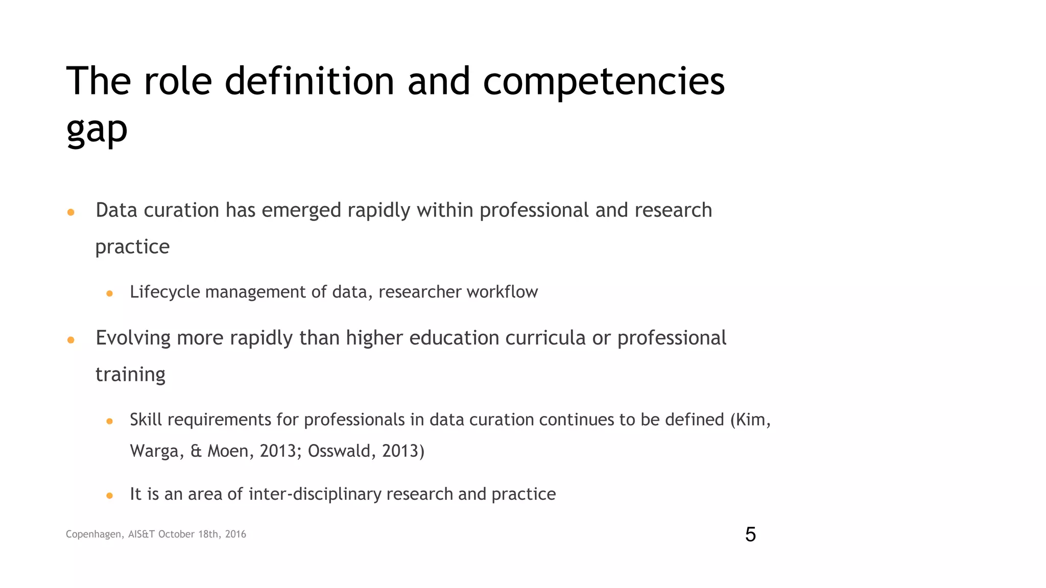 The role definition and competencies
gap
● Data curation has emerged rapidly within professional and research
practice
● Lifecycle management of data, researcher workflow
● Evolving more rapidly than higher education curricula or professional
training
● Skill requirements for professionals in data curation continues to be defined (Kim,
Warga, & Moen, 2013; Osswald, 2013)
● It is an area of inter-disciplinary research and practice
Copenhagen, AIS&T October 18th, 2016 5
 